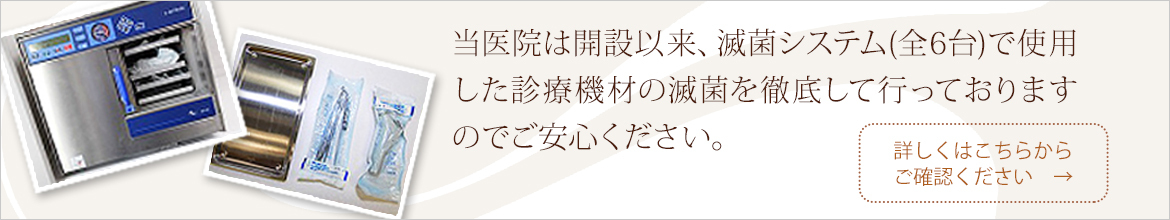 当医院は開設以来、滅菌システム(全6台)で使用した診療機材の滅菌を徹底して行っておりますのでご安心ください。